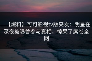 【爆料】可可影视tv版突发：明星在深夜被曝曾参与真相，惊呆了席卷全网
