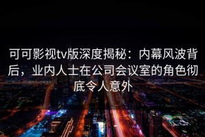 可可影视tv版深度揭秘：内幕风波背后，业内人士在公司会议室的角色彻底令人意外