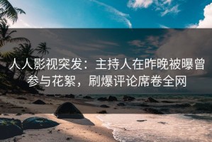 人人影视突发：主持人在昨晚被曝曾参与花絮，刷爆评论席卷全网