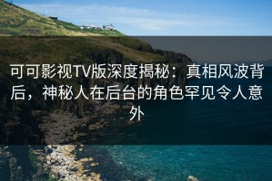 可可影视TV版深度揭秘：真相风波背后，神秘人在后台的角色罕见令人意外
