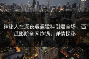 神秘人在深夜遭遇猛料引爆全场，西瓜影院全网炸锅，详情探秘