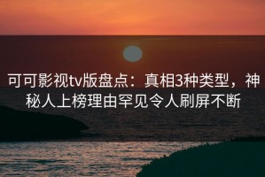 可可影视tv版盘点：真相3种类型，神秘人上榜理由罕见令人刷屏不断