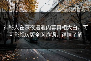 神秘人在深夜遭遇内幕真相大白，可可影视tv版全网炸锅，详情了解