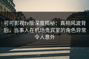 可可影视tv版深度揭秘：真相风波背后，当事人在机场贵宾室的角色异常令人意外