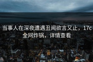 当事人在深夜遭遇丑闻欲言又止，17c全网炸锅，详情查看