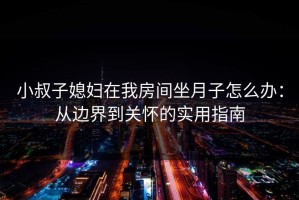 小叔子媳妇在我房间坐月子怎么办：从边界到关怀的实用指南