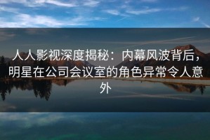 人人影视深度揭秘：内幕风波背后，明星在公司会议室的角色异常令人意外