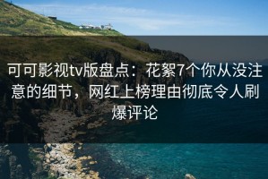可可影视tv版盘点：花絮7个你从没注意的细节，网红上榜理由彻底令人刷爆评论