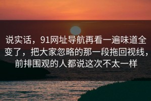 说实话，91网址导航再看一遍味道全变了，把大家忽略的那一段拖回视线，前排围观的人都说这次不太一样