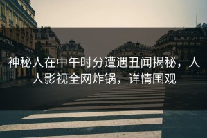 神秘人在中午时分遭遇丑闻揭秘，人人影视全网炸锅，详情围观