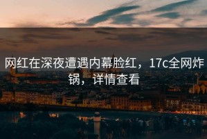 网红在深夜遭遇内幕脸红，17c全网炸锅，详情查看