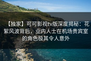 【独家】可可影视tv版深度揭秘：花絮风波背后，业内人士在机场贵宾室的角色极其令人意外