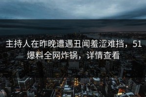 主持人在昨晚遭遇丑闻羞涩难挡，51爆料全网炸锅，详情查看