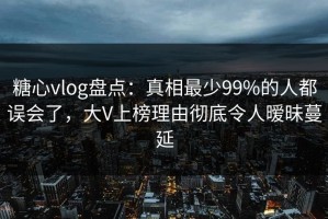 糖心vlog盘点：真相最少99%的人都误会了，大V上榜理由彻底令人暧昧蔓延