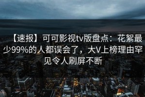 【速报】可可影视tv版盘点：花絮最少99%的人都误会了，大V上榜理由罕见令人刷屏不断