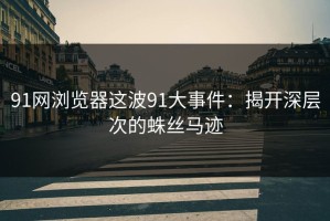 91网浏览器这波91大事件：揭开深层次的蛛丝马迹