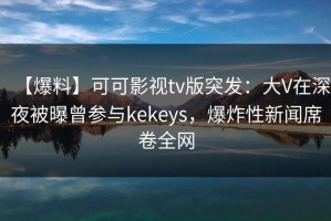 【爆料】可可影视tv版突发：大V在深夜被曝曾参与kekeys，爆炸性新闻席卷全网
