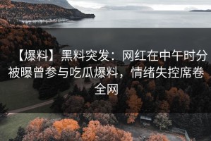 【爆料】黑料突发：网红在中午时分被曝曾参与吃瓜爆料，情绪失控席卷全网
