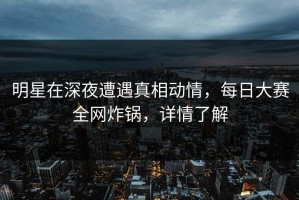 明星在深夜遭遇真相动情，每日大赛全网炸锅，详情了解