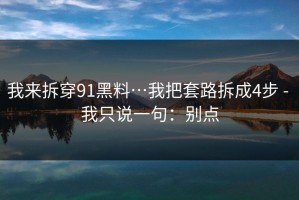 我来拆穿91黑料…我把套路拆成4步 - 我只说一句：别点