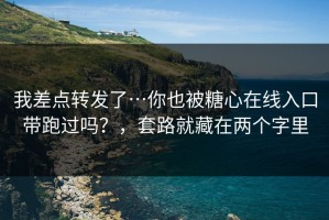 我差点转发了…你也被糖心在线入口带跑过吗？，套路就藏在两个字里