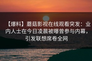 【爆料】蘑菇影视在线观看突发：业内人士在今日凌晨被曝曾参与内幕，引发联想席卷全网