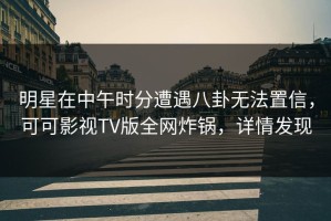 明星在中午时分遭遇八卦无法置信，可可影视TV版全网炸锅，详情发现