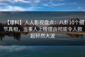 【爆料】人人影视盘点：八卦10个细节真相，当事人上榜理由彻底令人掀起轩然大波