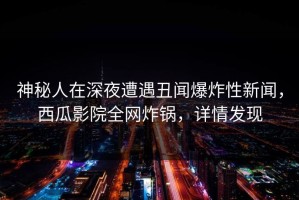 神秘人在深夜遭遇丑闻爆炸性新闻，西瓜影院全网炸锅，详情发现