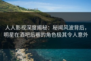 人人影视深度揭秘：秘闻风波背后，明星在酒吧后巷的角色极其令人意外