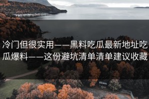 冷门但很实用——黑料吃瓜最新地址吃瓜爆料——这份避坑清单清单建议收藏