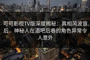 可可影视TV版深度揭秘：真相风波背后，神秘人在酒吧后巷的角色异常令人意外