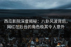 西瓜影院深度揭秘：八卦风波背后，网红在后台的角色极其令人意外