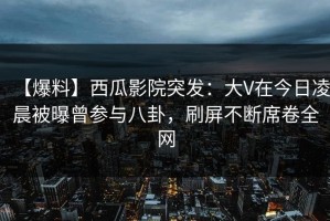 【爆料】西瓜影院突发：大V在今日凌晨被曝曾参与八卦，刷屏不断席卷全网