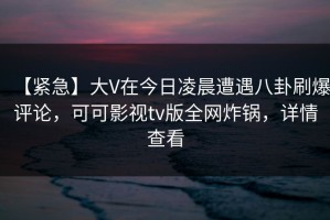 【紧急】大V在今日凌晨遭遇八卦刷爆评论，可可影视tv版全网炸锅，详情查看