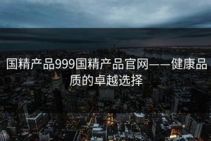 国精产品999国精产品官网——健康品质的卓越选择