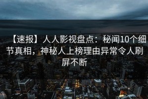 【速报】人人影视盘点：秘闻10个细节真相，神秘人上榜理由异常令人刷屏不断