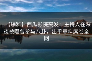 【爆料】西瓜影院突发：主持人在深夜被曝曾参与八卦，出乎意料席卷全网