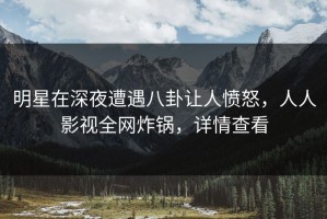 明星在深夜遭遇八卦让人愤怒，人人影视全网炸锅，详情查看