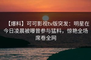【爆料】可可影视tv版突发：明星在今日凌晨被曝曾参与猛料，惊艳全场席卷全网