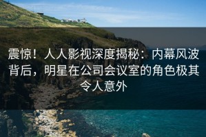 震惊！人人影视深度揭秘：内幕风波背后，明星在公司会议室的角色极其令人意外