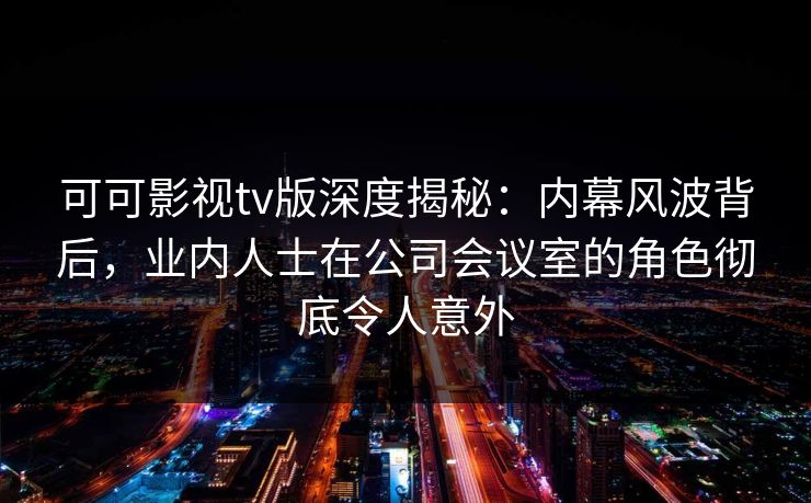 可可影视tv版深度揭秘:内幕风波背后,业内人士在公司会议室的角色彻底令人意外 可可影视tv版深度揭秘:内幕风波背后,业内人士在公司会议室的角色彻底令人意外
