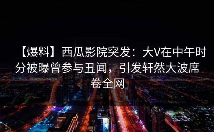 【爆料】西瓜影院突发:大V在中午时分被曝曾参与丑闻,引发轩然大波席卷全网 【爆料】西瓜影院突发:大V在中午时分被曝曾参与丑闻,引发轩然大波席卷全网