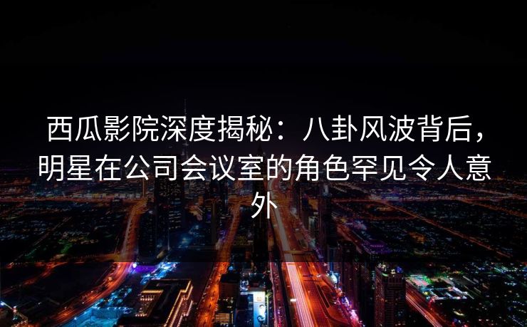 西瓜影院深度揭秘：八卦风波背后，明星在公司会议室的角色罕见令人意外