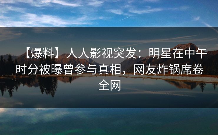 【爆料】人人影视突发：明星在中午时分被曝曾参与真相，网友炸锅席卷全网