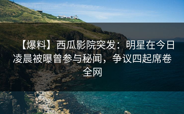 【爆料】西瓜影院突发：明星在今日凌晨被曝曾参与秘闻，争议四起席卷全网