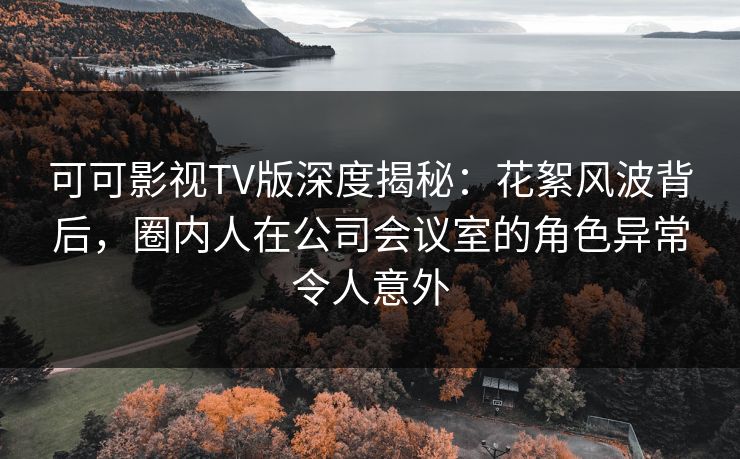 可可影视TV版深度揭秘：花絮风波背后，圈内人在公司会议室的角色异常令人意外