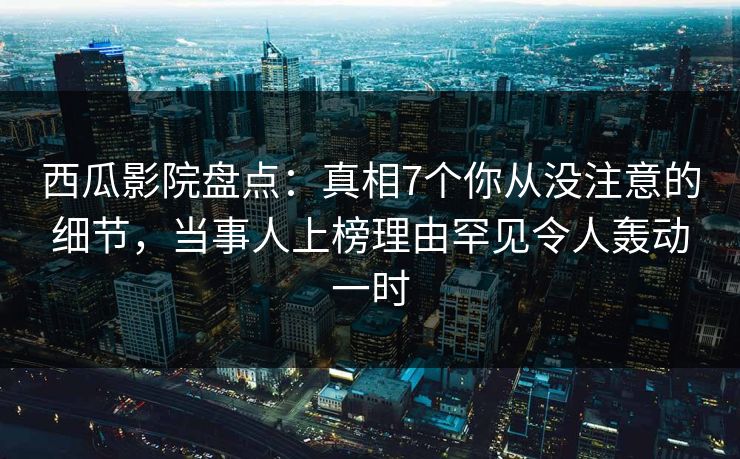西瓜影院盘点：真相7个你从没注意的细节，当事人上榜理由罕见令人轰动一时