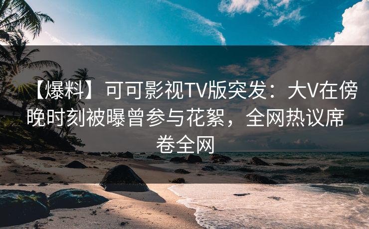 【爆料】可可影视TV版突发：大V在傍晚时刻被曝曾参与花絮，全网热议席卷全网