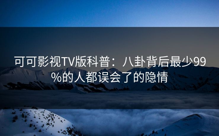 可可影视TV版科普：八卦背后最少99%的人都误会了的隐情